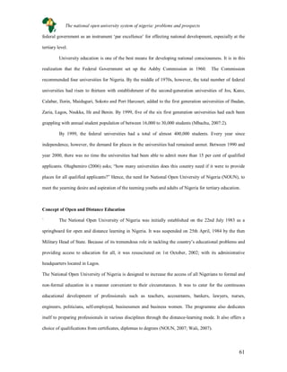 61
federal government as an instrument ‘par excellence’ for effecting national development, especially at the
tertiary level.
University education is one of the best means for developing national consciousness. It is in this
realization that the Federal Government set up the Ashby Commission in 1960. The Commission
recommended four universities for Nigeria. By the middle of 1970s, however, the total number of federal
universities had risen to thirteen with establishment of the second-generation universities of Jos, Kano,
Calabar, Ilorin, Maiduguri, Sokoto and Port Harcourt, added to the first generation universities of Ibadan,
Zaria, Lagos, Nsukka, Ife and Benin. By 1999, five of the six first generation universities had each been
grappling with annual student population of between 16,000 to 30,000 students (Mbachu, 2007:2).
By 1999, the federal universities had a total of almost 400,000 students. Every year since
independence, however, the demand for places in the universities had remained unmet. Between 1990 and
year 2000, there was no time the universities had been able to admit more than 15 per cent of qualified
applicants. Olugbemiro (2006) asks; “how many universities does this country need if it were to provide
places for all qualified applicants?” Hence, the need for National Open University of Nigeria (NOUN), to
meet the yearning desire and aspiration of the teeming youths and adults of Nigeria for tertiary education.
Concept of Open and Distance Education
` The National Open University of Nigeria was initially established on the 22nd July 1983 as a
springboard for open and distance learning in Nigeria. It was suspended on 25th April, 1984 by the then
Military Head of State. Because of its tremendous role in tackling the country’s educational problems and
providing access to education for all, it was resuscitated on 1st October, 2002; with its administrative
headquarters located in Lagos.
The National Open University of Nigeria is designed to increase the access of all Nigerians to formal and
non-formal education in a manner convenient to their circumstances. It was to cater for the continuous
educational development of professionals such as teachers, accountants, bankers, lawyers, nurses,
engineers, politicians, self-employed, businessmen and business women. The programme also dedicates
itself to preparing professionals in various disciplines through the distance-learning mode. It also offers a
choice of qualifications from certificates, diplomas to degrees (NOUN, 2007; Wali, 2007).
The national open university system of nigeria: problems and prospects
 