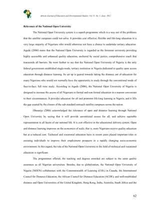62
Relevance of the National Open University
The National Open University system is a superb programme which is a way out of the problems
that the satellite campuses could not solve. It provides cost effective, flexible and life-long education to a
very large majority of Nigerians who would otherwise not have a chance to undertake tertiary education.
Jegede (2006) states that the National Open University is regarded as the foremost university providing
highly accessible and enhanced quality education, anchored by social justice, comprehensive reach that
transcends all barriers. He went further to say that the National Open University of Nigeria is the only
federal government established single-mode, tertiary institution in Nigeria dedicated to quality open access
education through distance learning. Its set up is geared towards taking the distance out of education for
many Nigerians who would not normally have the opportunity to study through the conventional mode of
face-to-face, full time study. According to Jegede (2006), the National Open University of Nigeria is
designed to increase the access of all Nigerians to formal and non-formal education in a manner convenient
to their circumstances. It provides education for all and promotes life-long learning in Nigeria, and it fills
the gap created by the closure of the sub-standard outreach satellite campuses across the nation.
Obasanjo (2006) acknowledged the relevance of open and distance learning through National
Open University by saying that it will provide unrestricted access for all, and achieve equitable
representation in all facets of our national life. It is cost effective in the educational delivery system. Open
and distance learning improves on the economics of scale; that is, more Nigerians receive quality education
but at a reduced cost. Technical and vocational education have in recent years played important roles in
assisting individuals to improve their employment prospects in a rapidly changing socio-economic
environment. In this regard, the role of the National Open University in the field of technical and vocational
education is significant.
The programmes offered, the teaching and degrees awarded are subject to the same quality
assurance as all Nigerian universities. Besides, due to globalization, the National Open University of
Nigeria (NOUN) collaborates with the Commonwealth of Learning (COL) in Canada, the International
Council for Distance Education, the African Council for Distance Education (ACDE), and well-established
distance and Open Universities of the United Kingdom, Hong Kong, India, Australia, South Africa and the
African Journal of Education and Developmental Studies. Vol. 9., No. 1, June, 2012
 