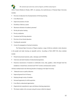 63
Africa Virtual (Ololube & Ifinedo, 2007). In summary, the need/relevance of National Open University
includes:
 Provision of education for all and promotion of life-long learning.
 Cost effectiveness
 Improved economics of scale
 Flexibility of delivery system
 Maximum utilization of academic personnel
 On the job teacher training
 Poverty eradication
 Vocational and life-long education
 Provision of non-formal education
 Teaching the unreached
 Avenue for propagation of national orientation.
The National Open University of Nigeria employs a range of delivery methods to take education
to the people and make learning an enjoyable activity. According to Wali (2007:152), these methods
include:
 Printed instructional materials, audio, videotapes and CD ROMs
 Television and radio broadcast of educational programmes
 Electronic transmission of materials in multimedia (voice, data, graphics, video) through fixed line
(telephone or leased lines), terrestrial and VSAT wireless communication systems.
All these methods lead to the following benefits of studying at the Open University:
 Enhanced access to quality education
 Improved general level of literacy
 Studying through variety of methods
 Increased opportunity for skill acquisition
 Cost effective educational opportunities
 Organized and comprehensive open and distance learning programmes
 The learner studies at his own pace using all avenues within his disposal
The national open university system of nigeria: problems and prospects
 