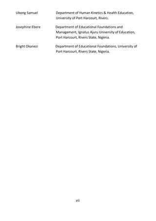 vii
Ubong Samuel Department of Human Kinetics & Health Education,
University of Port Harcourt, Rivers.
Josephine Ebere Department of Educational Foundations and
Management, Ignatus Ajuru University of Education,
Port Harcourt, Rivers State, Nigeria.
Bright Okanezi Department of Educational Foundations, University of
Port Harcourt, Rivers State, Nigeria.
 