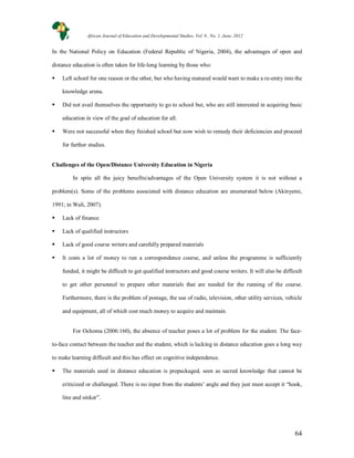 64
In the National Policy on Education (Federal Republic of Nigeria, 2004), the advantages of open and
distance education is often taken for life-long learning by those who:
 Left school for one reason or the other, but who having matured would want to make a re-entry into the
knowledge arena.
 Did not avail themselves the opportunity to go to school but, who are still interested in acquiring basic
education in view of the goal of education for all.
 Were not successful when they finished school but now wish to remedy their deficiencies and proceed
for further studies.
Challenges of the Open/Distance University Education in Nigeria
In spite all the juicy benefits/advantages of the Open University system it is not without a
problem(s). Some of the problems associated with distance education are enumerated below (Akinyemi,
1991; in Wali, 2007).
 Lack of finance
 Lack of qualified instructors
 Lack of good course writers and carefully prepared materials
 It costs a lot of money to run a correspondence course, and unless the programme is sufficiently
funded, it might be difficult to get qualified instructors and good course writers. It will also be difficult
to get other personnel to prepare other materials that are needed for the running of the course.
Furthermore, there is the problem of postage, the use of radio, television, other utility services, vehicle
and equipment, all of which cost much money to acquire and maintain.
For Ochoma (2006:160), the absence of teacher poses a lot of problem for the student. The face-
to-face contact between the teacher and the student, which is lacking in distance education goes a long way
to make learning difficult and this has effect on cognitive independence.
 The materials used in distance education is prepackaged, seen as sacred knowledge that cannot be
criticized or challenged. There is no input from the students’ angle and they just must accept it “hook,
line and sinker”.
African Journal of Education and Developmental Studies. Vol. 9., No. 1, June, 2012
 