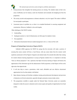 65
 Group pressures that strengthen the learning process are missing. The students study on their own;
areas of difficulty can for instance, result into frustration and eventually into dropping-out from the
programme.
 The society accords such programmes as distance education a very low regard. This makes it difficult
for most people to participate.
 Assessment poses its problem too, as there is no standard benchmark in assessing assignment and
examinations. Moreover, feedback is slow and irregular.
Other challenges of the NOUN include;
 Understaffing
 Inadequate (centres) i.e. lack of infrastructure, too little space for students to learn.
 Over population
 Information dissemination between student/management is far i.e. it does not flow well.
Prospects of National Open University of Nigeria (NOUN)
Galbreith (2002) appraises the NOUN by saying that the university will make a priority of
ensuring that course content will have a local flavour, with any course taken from the western world
explicitly customized to fit the Nigeria’s linguistic and cultural needs. He contends that rather than waiting
for western distance learning programmes to scoop up Nigerian students first, it is important to develop
“from an African perspective”. He is optimistic that Open University learning in Nigeria will harness the
opportunities of the information age for the enhancement of skills acquisition, so that Nigeria will be on the
right side of the digital divide.
 It will also help to create a penetration, wider reach, affordable and cost effective educational
opportunities for all so that nobody is left behind.
 Open distance learning will facilitate workplace training and professional development and provision
of education at all levels nationwide, especially through community resource/study centres.
 The programmes available to people under the National Open University system are essentially
designed to widen the access to education and to ensure equity and equality of opportunities for all and
sundry.
The national open university system of nigeria: problems and prospects
 