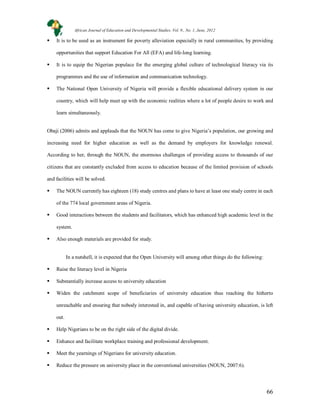 66
 It is to be used as an instrument for poverty alleviation especially in rural communities, by providing
opportunities that support Education For All (EFA) and life-long learning.
 It is to equip the Nigerian populace for the emerging global culture of technological literacy via its
programmes and the use of information and communication technology.
 The National Open University of Nigeria will provide a flexible educational delivery system in our
country, which will help meet up with the economic realities where a lot of people desire to work and
learn simultaneously.
Obaji (2006) admits and applauds that the NOUN has come to give Nigeria’s population, our growing and
increasing need for higher education as well as the demand by employers for knowledge renewal.
According to her, through the NOUN, the enormous challenges of providing access to thousands of our
citizens that are constantly excluded from access to education because of the limited provision of schools
and facilities will be solved.
 The NOUN currently has eighteen (18) study centres and plans to have at least one study centre in each
of the 774 local government areas of Nigeria.
 Good interactions between the students and facilitators, which has enhanced high academic level in the
system.
 Also enough materials are provided for study.
In a nutshell, it is expected that the Open University will among other things do the following:
 Raise the literacy level in Nigeria
 Substantially increase access to university education
 Widen the catchment scope of beneficiaries of university education thus reaching the hitherto
unreachable and ensuring that nobody interested in, and capable of having university education, is left
out.
 Help Nigerians to be on the right side of the digital divide.
 Enhance and facilitate workplace training and professional development.
 Meet the yearnings of Nigerians for university education.
 Reduce the pressure on university place in the conventional universities (NOUN, 2007:6).
African Journal of Education and Developmental Studies. Vol. 9., No. 1, June, 2012
 