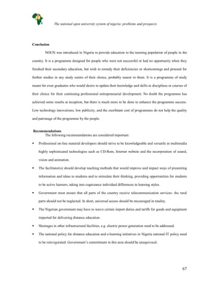 67
Conclusion
NOUN was introduced in Nigeria to provide education to the teeming population of people in the
country. It is a programme designed for people who were not successful or had no opportunity when they
finished their secondary education, but wish to remedy their deficiencies or shortcomings and proceed for
further studies in any study centre of their choice, probably nearer to them. It is a programme of study
meant for even graduates who would desire to update their knowledge and skills in disciplines or courses of
their choice for their continuing professional entrepreneurial development. No doubt the programme has
achieved some results at inception, but there is much more to be done to enhance the programme success.
Low technology innovations, low publicity, and the exorbitant cost of programmes do not help the quality
and patronage of the programme by the people.
Recommendations
The following recommendations are considered important:
 Professional on-line material developers should strive to be knowledgeable and versatile in multimedia
highly sophisticated technologies such as CD-Rom, Internet website and the incorporation of sound,
vision and animation.
 The facilitator(s) should develop teaching methods that would improve and impact ways of presenting
information and ideas to students and to stimulate their thinking, providing opportunities for students
to be active learners, taking into cognizance individual differences in learning styles.
 Government must ensure that all parts of the country receive telecommunication services- the rural
parts should not be neglected. In short, universal access should be encouraged in totality.
 The Nigerian government may have to waive certain import duties and tariffs for goods and equipment
imported for delivering distance education.
 Shortages in other infrastructural facilities, e.g. electric power generation need to be addressed.
 The national policy for distance education and e-learning initiatives in Nigeria national IT policy need
to be reinvigorated. Government’s commitment in this area should be unequivocal.
The national open university system of nigeria: problems and prospects
 