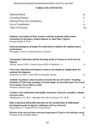 viii
TABLE OF CONTENTS
Editorial Board iii
Consulting Editors iv
Editorial/Notes for Contributors v
List of Contributors vi
Table of Contents viii
Students’ perception of their teachers and the academic achievement
orientation of secondary school students in Abia State, Nigeria
Nwaigwe,Bright A. Ph.D. 1
Socio-psychological strategies for motivation of athletes for optimal sports
performance
Gbenegbara, Amos D. & Ifeanyichukwu, Elendu C. 8
Community Education and the learning needs of women in rural areas in
Nigeria
Akande, Joshua O.Ph.D., Simeon Fayomi Ph.D. & Babalola C.A. 16
University education and human resources development: Implications for
national development
Nzokurum, Joy Ph.D., Awah, Okorie & Inengim, Sunday 22
Attitude of primary school teachers towards the use of Creative Teaching
Methods (CTM) in the teaching of Social Studies in Port Harcourt City Local
Government Area of Rivers State
Nwankwo, Beatrice Ngozi 29
Teachers’ job satisfaction and quality assurance of private secondary schools
in kwara state.
Abdulkareem, A.Y. Ph.D. , Ogundele, M.O. Ph.D. & Etejere, P.A. Ph.D. 36
Role of physical and health education in the actualization of millennium
development goals in nigeria: challenges and way forward
Ifeanyichukwu C. Elendu Ph.D. & Ubong Samuel 42
Reforms in the universal basic education programme in Nigeria: the challenges ahead
Josephine Ebere & Bright Okanezi 50
African Journal of Education and Developmental Studies . Vol.9, No 1, June, 2012
 