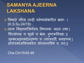  ववषादो गौरवं तन्री श्लेष्मसेकाररत भ्रमााः ।
(K.S.Su.24/19)
 तस्य ललङ्गमजजणणस्य ववष्ट्भ: सदनं तथा |
लशरसोरुक् च मूर्ाण च भ्रम: प्रुष्टकतनग्रि: ||
जृ्भाअङ्गमदणस्तृष्णा च ज्वरश्चहदण प्रवािणम्|
आरोचकोअववपाकश्च घोरमन्नववषं च तत ्||
Cha.Chi15/45-46
 
