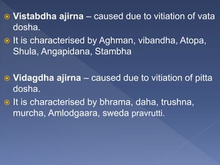 Vistabdha ajirna – caused due to vitiation of vata
dosha.
 It is characterised by Aghman, vibandha, Atopa,
Shula, Angapidana, Stambha
 Vidagdha ajirna – caused due to vitiation of pitta
dosha.
 It is characterised by bhrama, daha, trushna,
murcha, Amlodgaara, sweda pravrutti.
 