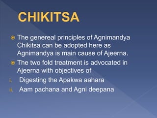  The genereal principles of Agnimandya
Chikitsa can be adopted here as
Agnimandya is main cause of Ajeerna.
 The two fold treatment is advocated in
Ajeerna with objectives of
i. Digesting the Apakwa aahara
ii. Aam pachana and Agni deepana
 