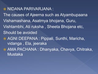 NIDANA PARIVARJANA :
The causes of Ajeerna such as Atyambupaana
Vishamashana, Asatmya bhojana, Guru,
Vishtambhi, Ati ruksha , Sheeta Bhojana etc,
Should be avoided
 AGNI DEEPANA : Pippali, Sunthi, Maricha,
vidanga , Ela, jeeraka
 AMA PACHANA : Dhanyaka, Chavya, Chitraka,
Mustaka
 