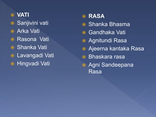  VATI
 Sanjivini vati
 Arka Vati
 Rasona Vati
 Shanka Vati
 Lavangadi Vati
 Hingvadi Vati
 RASA
 Shanka Bhasma
 Gandhaka Vati
 Agnitundi Rasa
 Ajeerna kantaka Rasa
 Bhaskara rasa
 Agni Sandeepana
Rasa
 