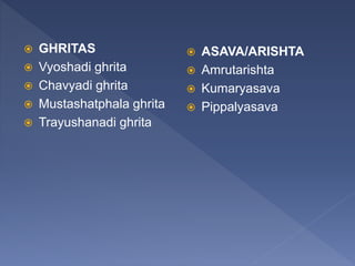  GHRITAS
 Vyoshadi ghrita
 Chavyadi ghrita
 Mustashatphala ghrita
 Trayushanadi ghrita
 ASAVA/ARISHTA
 Amrutarishta
 Kumaryasava
 Pippalyasava
 