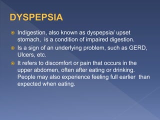  Indigestion, also known as dyspepsia/ upset
stomach, is a condition of impaired digestion.
 Is a sign of an underlying problem, such as GERD,
Ulcers, etc.
 It refers to discomfort or pain that occurs in the
upper abdomen, often after eating or drinking.
People may also experience feeling full earlier than
expected when eating.
 
