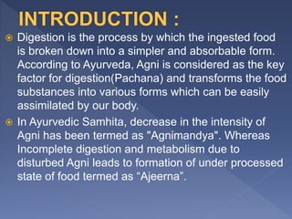  Digestion is the process by which the ingested food
is broken down into a simpler and absorbable form.
According to Ayurveda, Agni is considered as the key
factor for digestion(Pachana) and transforms the food
substances into various forms which can be easily
assimilated by our body.
 In Ayurvedic Samhita, decrease in the intensity of
Agni has been termed as "Agnimandya". Whereas
Incomplete digestion and metabolism due to
disturbed Agni leads to formation of under processed
state of food termed as “Ajeerna”.
 