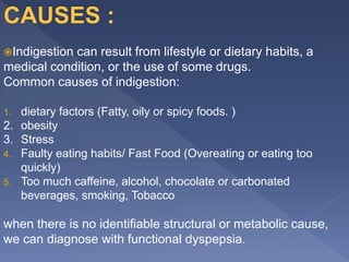 Indigestion can result from lifestyle or dietary habits, a
medical condition, or the use of some drugs.
Common causes of indigestion:
1. dietary factors (Fatty, oily or spicy foods. )
2. obesity
3. Stress
4. Faulty eating habits/ Fast Food (Overeating or eating too
quickly)
5. Too much caffeine, alcohol, chocolate or carbonated
beverages, smoking, Tobacco
when there is no identifiable structural or metabolic cause,
we can diagnose with functional dyspepsia.
 