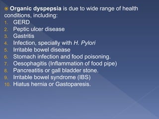 Organic dyspepsia is due to wide range of health
conditions, including:
1. GERD
2. Peptic ulcer disease
3. Gastritis
4. Infection, specially with H. Pylori
5. Irritable bowel disease
6. Stomach infection and food poisoning.
7. Oesophagitis (Inflammation of food pipe)
8. Pancreatitis or gall bladder stone.
9. Irritable bowel syndrome (IBS)
10. Hiatus hernia or Gastoparesis.
 