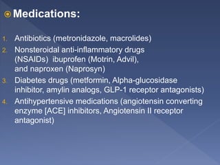 Medications:
1. Antibiotics (metronidazole, macrolides)
2. Nonsteroidal anti-inflammatory drugs
(NSAIDs) ibuprofen (Motrin, Advil),
and naproxen (Naprosyn)
3. Diabetes drugs (metformin, Alpha-glucosidase
inhibitor, amylin analogs, GLP-1 receptor antagonists)
4. Antihypertensive medications (angiotensin converting
enzyme [ACE] inhibitors, Angiotensin II receptor
antagonist)
 
