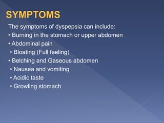 The symptoms of dyspepsia can include:
• Burning in the stomach or upper abdomen
• Abdominal pain
• Bloating (Full feeling)
• Belching and Gaseous abdomen
• Nausea and vomiting
• Acidic taste
• Growling stomach
 