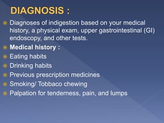  Diagnoses of indigestion based on your medical
history, a physical exam, upper gastrointestinal (GI)
endoscopy, and other tests.
 Medical history :
 Eating habits
 Drinking habits
 Previous prescription medicines
 Smoking/ Tobbaco chewing
 Palpation for tenderness, pain, and lumps
 