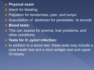  Physical exam
 check for bloating
 Palpation for tenderness, pain, and lumps
 Auscultation of abdomen for peristalatic to sounds
 Blood tests:
 This can assess for anemia, liver problems, and
other conditions.
 Tests for H. pylori infection:
 In addition to a blood test, these tests may include a
urea breath test and a stool antigen test and upper
GI biopsy.
 