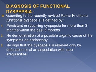  According to the recently revised Rome IV criteria
,functional dyspepsia is defined by:
1. Persistent or recurring dyspepsia for more than 3
months within the past 6 months
2. No demonstration of a possible organic cause of the
symptoms on endoscopy
3. No sign that the dyspepsia is relieved only by
defecation or of an association with stool
irregularities.
 