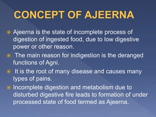  Ajeerna is the state of incomplete process of
digestion of ingested food, due to low digestive
power or other reason.
 The main reason for indigestion is the deranged
functions of Agni.
 It is the root of many disease and causes many
types of pains.
 Incomplete digestion and metabolism due to
disturbed digestive fire leads to formation of under
processed state of food termed as Ajeerna.
 