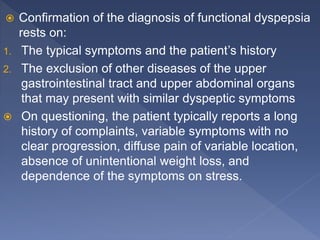  Confirmation of the diagnosis of functional dyspepsia
rests on:
1. The typical symptoms and the patient’s history
2. The exclusion of other diseases of the upper
gastrointestinal tract and upper abdominal organs
that may present with similar dyspeptic symptoms
 On questioning, the patient typically reports a long
history of complaints, variable symptoms with no
clear progression, diffuse pain of variable location,
absence of unintentional weight loss, and
dependence of the symptoms on stress.
 