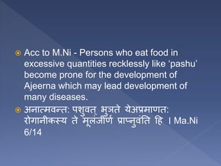  Acc to M.Ni - Persons who eat food in
excessive quantities recklessly like ‘pashu’
become prone for the development of
Ajeerna which may lead development of
many diseases.
 अनात्मवन्त: पशुवत ् भुञते येअप्रमाणत:
रोगानीकस्य ते मूलंजीणण प्राप्नुवंतत हि । Ma.Ni
6/14
 