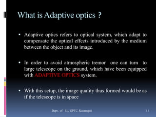 What isAdaptive optics ?
 Adaptive optics refers to optical system, which adapt to
compensate the optical effects introduced by the medium
between the object and its image.
 In order to avoid atmospheric tremor one can turn to
large telescope on the ground, which have been equipped
with ADAPTIVE OPTICS system.
 With this setup, the image quality thus formed would be as
if the telescope is in space
Dept . of EL, GPTC. Kasaragod 11
 