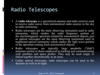 Radio Telescopes
 A radio telescope is a specialized antenna and radio receiver used
to receive radio waves from astronomical radio sources in the sky
in radio astronomy.
 Radio telescopes are the main observing instrument used in radio
astronomy, which studies the radio frequency portion of
the electromagnetic spectrum emitted by astronomical objects, just
as optical telescopes are the main observing instrument used in
traditional optical astronomy which studies the light wave portion
of the spectrum coming from astronomical objects.
 Radio telescopes are typically large parabolic ("dish")
antennas similar to those employed in tracking and communicating
with satellites and space probes. They may be used singly or
linked together electronically in an array.
 Unlike optical telescopes, radio telescopes can be used in the
daytime as well as at night.
Dept. of EL, GPTC. Kasaragod 9
 