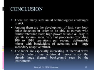 CONCLUSION
 There are many substantial technological challenges
in AO.
 Among them are the development of fast, very low-
noise detectors in order to be able to correct with
fainter reference stars; high-power reliable & easy to
operate sodium lasers, very fast processors exceeding
109 to 1010 operations per second; deformable
mirror with bandwidths of actuators and large
secondary adaptive mirror.
 The latter are especially interesting at thermal wave
lengths, where any additional mirror raises the
already huge thermal background seen by the
instruments
Dept . of EL, GPTC. Kasaragod 17
 
