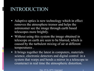 INTRODUCTION
 Adaptive optics is new technology which in effect
removes the atmosphere tremor and helps the
astronomer see the image through earth based
telescopes more brightly.
 Without using this system the image obtained in
telescope on earth are seen to be blurred, which is
caused by the turbulent mixing of air at different
temperatures .
 It brings together the latest in computers, materials
science, electronic detectors and digital control in a
system that warps and bends a mirror in a telescope to
counteract in real time the atmospheric distortion.
Dep . Of EL, GPTC. Kasaragod 2
 