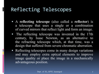Reflecting Telescopes
 A reflecting telescope (also called a reflector) is
a telescope that uses a single or a combination
of curved mirrors that reflect light and form an image.
 The reflecting telescope was invented in the 17th
century, by Isaac Newton, as an alternative to
the refracting telescope which, at that time, was a
design that suffered from severe chromatic aberration.
 Reflecting telescopes come in many design variations
and may employ extra optical elements to improve
image quality or place the image in a mechanically
advantageous position.
Dept . of EL, GPTC. kasaragod 7
 