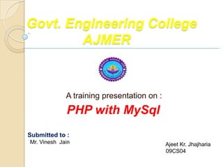 Govt. Engineering College
        AJMER


             A training presentation on :
             PHP with MySql
Submitted to :                              Submitted By :
Mr. Vinesh Jain                             Ajeet Kr. Jhajharia
                                            09CS04
 