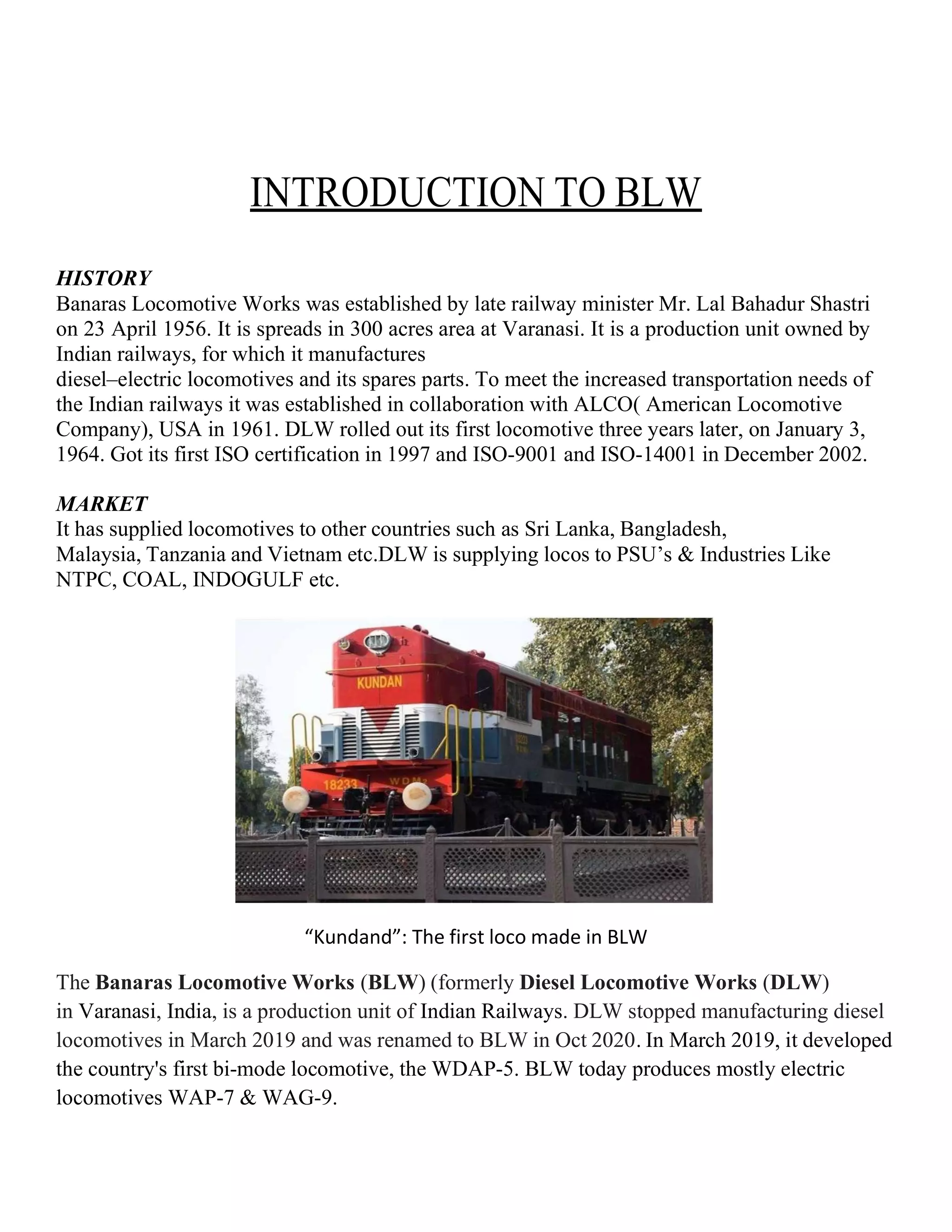 INTRODUCTION TO BLW
HISTORY
Banaras Locomotive Works was established by late railway minister Mr. Lal Bahadur Shastri
on 23 April 1956. It is spreads in 300 acres area at Varanasi. It is a production unit owned by
Indian railways, for which it manufactures
diesel–electric locomotives and its spares parts. To meet the increased transportation needs of
the Indian railways it was established in collaboration with ALCO( American Locomotive
Company), USA in 1961. DLW rolled out its first locomotive three years later, on January 3,
1964. Got its first ISO certification in 1997 and ISO-9001 and ISO-14001 in December 2002.
MARKET
It has supplied locomotives to other countries such as Sri Lanka, Bangladesh,
Malaysia, Tanzania and Vietnam etc.DLW is supplying locos to PSU’s & Industries Like
NTPC, COAL, INDOGULF etc.
“Kundand”: The first loco made in BLW
The Banaras Locomotive Works (BLW) (formerly Diesel Locomotive Works (DLW)
in Varanasi, India, is a production unit of Indian Railways. DLW stopped manufacturing diesel
locomotives in March 2019 and was renamed to BLW in Oct 2020. In March 2019, it developed
the country's first bi-mode locomotive, the WDAP-5. BLW today produces mostly electric
locomotives WAP-7 & WAG-9.
 
