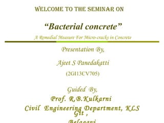 Welcome to the Seminar on
“Bacterial concrete”
A Remedial Measure For Micro-cracks in Concrete
Presentation By,
Ajeet S Panedakatti
(2GI13CV705)
Guided By,
Prof. R.B.Kulkarni
Civil Engineering Department, KLS
Git ,
 