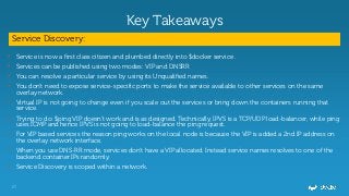 17
Key Takeaways
Service Discovery:
• Service is now a first class citizen and plumbed directly into $docker service .
• Services can be published using two modes: VIP and DNSRR
• You can resolve a particular service by using its Unqualified names.
• You don't need to expose service-specific ports to make the service available to other services on the same
overlay network.
• Virtual IP is not going to change even if you scale out the services or bring down the containers running that
service.
• Trying to do: $ping VIP doesn’t work and is as designed. Technically, IPVS is a TCP/UDP load-balancer, while ping
uses ICMP and hence IPVS is not going to load-balance the ping request.
• For VIP based services the reason ping works on the local node is because the VIP is added a 2nd IP address on
the overlay network interface.
• When you use DNS-RR mode, services don't have a VIP allocated. Instead service names resolves to one of the
backend container IPs randomly.
• Service Discovery is scoped within a network.
 