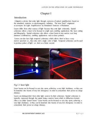 A STUDY ON THE APPLICATION OF LASER TECHNOLOGY 
Chapter 1 
Introduction 
A laser is a device that emits light through a process of optical amplification based on 
the stimulated emission or electromagnetic radiation. The term "laser" originated 
as acronyms for Light Amplification by Stimulated Emission of Radiation. 
Lasers differ from other sources of light because they emit light coherently. Spatial 
coherence allows a laser to be focused to a tight spot, enabling applications like laser cutting 
and lithography. Spatial coherence also allows a laser beam to stay narrow over long 
distances (collimation), enabling applications such as laser pointers. 
Lasers can also have high temporal coherence which allows them to have a very 
narrow spectrum i.e., they only emit a single color of light. Temporal coherence can be used 
to produce pulses of light—as short as a femto second. 
Fig.1.1 laser light 
Laser beams can be focused to very tiny spots, achieving a very high irradiance, or they can 
be launched into beams of very low divergence in order to concentrate their power at a large 
distance. 
Lasers are distinguished from other light sources by their coherence. Spatial coherence is 
typically expressed through the output being a narrow beam which is diffraction- limited, 
often a so-called "pencil beam." Laser beams can be focused to very tiny spots, achieving a 
very high irradiance, or they can be launched into beams of very low divergence in order to 
concentrate their power at a large distance. 
ME-DEPARTMENT SRMGPC LKO 1 | P a g e 
 