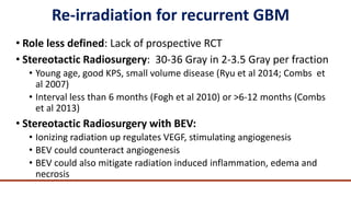 Re-irradiation for recurrent GBM
• Role less defined: Lack of prospective RCT
• Stereotactic Radiosurgery: 30-36 Gray in 2...