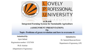 AGR-648
Integrated Farming System for Sustainable Agriculture
(ASSIGNMENT PRESENTATION)
On
Topic- Problems of green revolution and how to overcome it
Submitted By:
Ajeet Jakhad
Registration number: 12327430
Ph.D. Scholar
(Department of Agronomy)
Submitted to
Dr. Santosh Basavant Korav
Department of Agronomy, LPU
 