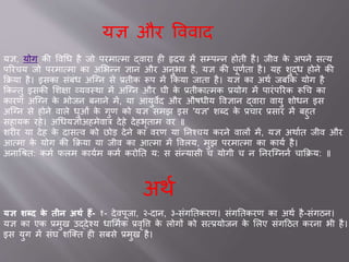 यज्ञ और ववव द
यज्ञ, योग की ववचध है िो परम वम द्व र ही हृदय में सम्पन्न होती है। िीव के अपने सवय
पररचय िो परम वम क असभन्न ज्ञ न और अनुभव है, यज्ञ की पूणवत है। यह शुद्ध होने की
किय है। इसक सांबांध अजनन से ्तीक रूप में ककय ि त है। यज्ञ क अथव िबकक योग है
ककन्तु इसकी सशक्ष व्यवस्थ में अजनन और घी के ्तीक वमक ्योग में प रांपररक रूचच क
क रण अजनन के भोिन बन ने में, य आयुवेद और औषधीय ववज्ञ न द्व र व यु शोधन इस
अजनन से होने व ले धुओां के गुण को यज्ञ समझ इस 'यज्ञ' शब्द के ्च र ्स र में बहुत
सह यक रहे। अचधयज्ञोअहमेव त्र देहे देहभृत म वर ॥
शरीर य देह के द सवव को छोड देने क वरण य तनश्चय करने व लों में, यज्ञ अथ वत िीव और
आवम के योग की किय य िीव क आवम में ववलय, मुझ परम वम क क यव है।
अन चश्रत: कमव फलम क यवम कमव करोतत य: स सांन्य सी च योगी च न तनरजनननव च किय: ॥
अथव
यज्ञ शब्द के र्तीन अर्थ हैं- १- देवपूि , २-द न, ३-सांगततकरण। सांगततकरण क अथव है-सांगठन।
यज्ञ क एक ्मुख उद्देश्य ध समवक ्वृवि के लोगों को सव्योिन के सलए सांगदठत करन भी है।
इस युग में सांघ शजक्त ही सबसे ्मुख है।
 