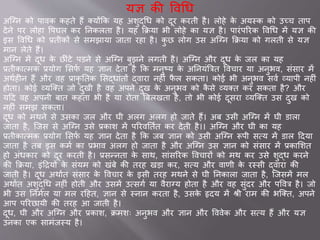 यज्ञ की ववचध
अजनन को प वक कहते हैं क्योंकक यह अशुद्चध को दूर करती है। लोहे के अयस्क को उच्च त प
देने पर लोह वपघल कर तनकलत है। यह किय भी लोहे क यज्ञ है। प रांपररक ववचध में यज्ञ की
इस ववचध को ्तीकों से समझ य ि त रह है। कु छ लोग उस अजनन किय को गलती से यज्ञ
म न लेते हैं।
अजनन में दूध के छीांटे पडने से अजनन बुझने लगती है। अजनन और दूध के िल क यह
्तीक वमक ्योग ससफव यह ज्ञ न देत है कक मनुष्य के अतनयांब्रत्रत ववच र य अनुभव, सांस र में
अथवहीन हैं और वह ् कृ ततक ससद्ध ांतों द्व र नहीां फै ल सकत । को भी अनुभव सवव व्य पी नहीां
होत । को व्यजक्त िो दुखी है वह अपने दुख के अनुभव को कै से व्यक्त कर सकत है? और
यदद वह अपनी ब त कहत भी है य रोत ब्रबलखत है, तो भी को दूसर व्यजक्त उस दुख को
नहीां समझ सकत ।
दूध को मथने से उसक िल और घी अलग अलग हो ि ते हैं। अब उसी अजनन में घी ड ल
ि त है, जिस से अजनन उसे ्क श में पररवततवत कर देती है।। अजनन और घी क यह
्तीक वमक ्योग ससफव यह ज्ञ न देत है कक िब ज्ञ न को उसी अजनन रूपी सवय में ड ल ददय
ि त है तब इस कमव क ्भ व अलग हो ि त है और अजनन उस ज्ञ न को सांस र में ्क सशत
हो अांधक र को दूर करती है। ्सन्नत के स थ, स ांसररक ववच रों को मथ कर उसे शुद्ध करने
की किय , इांदरयों के सांयम को खांबे की तरह खड कर, सवय और व णी के रस्सी द्व र की
ि ती है। दूध अथ वत सांस र के ववच र के इसी तरह मथने से घी तनक ल ि त है, जिसमें मल
अथ वत अशुद्चध नहीां होती और उसमें उवसगव य वैर नय होत है और वह सुांदर और पववत्र है। िो
भी उस तनमवल य मल रदहत, ज्ञ न से स्न न करत है, उसके हृदय में श्री र म की भजक्त, अपने
आप पररछ यी की तरह आ ि ती है।
दूध, घी और अजनन और ्क श, िमशः अनुभव और ज्ञ न और वववेक और सवय हैं और यज्ञ
उनक एक स मांिस्य है।
 