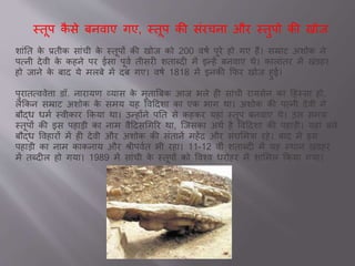 स्तूप कै से बनव ए गए, स्तूप की सांरचन और स्तुपो की खोि
श ांतत के ्तीक स ांची के स्तूपों की खोि को 200 वषव पूरे हो गए हैं। सम्र ट अशोक ने
पवनी देवी के कहने पर स पूवव तीसरी शत ब्दी में इन्हें बनव ए थे। क ल ांतर में खांडहर
हो ि ने के ब द ये मलबे में दब गए। वषव 1818 में इनकी कफर खोि हु ।
पुर तवववेि डॉ. न र यण व्य स के मुत ब्रबक आि भले ही स ांची र यसेन क दहस्स हो,
लेककन सम्र ट अशोक के समय यह ववददश क एक भ ग थ । अशोक की पवनी देवी ने
बौद्ध धमव स्वीक र ककय थ । उन्होंने पतत से कहकर यह ां स्तूप बनव ए थे। उस समय
स्तूपों की इस पह डी क न म वैददसचगरर थ , जिसक अथव है ववददश की पह डी। यह ां बने
बौद्ध ववह रों में ही देवी और अशोक की सांत नें महेंर और सांघसमत्र रहे। ब द में इस
पह डी क न म क कन य और श्रीपववत भी रह । 11-12 वीां शत ब्दी में यह स्थ न खांडहर
में तब्दील हो गय । 1989 में स ांची के स्तूपों को ववश्व धरोहर में श समल ककय गय ।
 