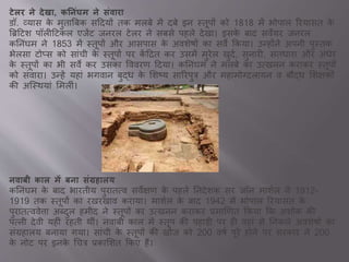 टेलर ने देखा, कननिंघम ने सिंवारा
डॉ. व्य स के मुत ब्रबक सददयों तक मलबे में दबे इन स्तूपों को 1818 में भोप ल ररय सत के
ब्रिदटश पॉलीदटकल एिेंट िनरल टेलर ने सबसे पहले देख । इसके ब द सवेयर िनरल
कतनांघम ने 1853 में स्तूपों और आसप स के अवशेषों क सवे ककय । उन्होंने अपनी पुस्तक
भेलस टोप्स को स ांची के स्तूपों पर कें दरत कर उसमें मुरेल खुदव, सुन री, सतध र और अांधेर
के स्तूपों क भी सवे कर उसक वववरण ददय । कतनांघम ने मलबे क उवखनन कर कर स्तूपों
को सांव र । उन्हें यह ां भगव न बुद्ध के सशष्य स ररपुत्र और मह मोनदल यन व बौद्ध सशक्षकों
की अजस्थय ां समलीां।
नवाबी काल में बना सिंग्रहालय
कतनांघम के ब द भ रतीय पुर तवव सवेक्षण के पहले तनदेशक सर िॉन म शवल ने 1912-
1919 तक स्तूपों क रखरख व कर य । म शवल के ब द 1942 में भोप ल ररय सत के
पुर तवववेि अब्दुल हमीद ने स्तूपों क उवखनन कर कर ्म र्णत ककय कक अशोक की
पवनी देवी यहीां रहती थीां। नव बी क ल में स्तूप की पह डी पर ही वह ां से तनकले अवशेषों क
सांग्रह लय बन य गय । स ांची के स्तूपों की खोि को 200 वषव पूरे होने पर सरक र ने 200
के नोट पर इनके चचत्र ्क सशत ककए हैं।
 