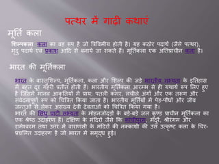 पवथर में ग ढ़ी कथ एां
मूततव कल
शशल्पकला कल क वह रूप है िो ब्रत्रववमीय होती है। यह कठोर पद थव (िैसे पवथर),
मृदु पद थव एवां ्क श आदद से बन ये ि सकते हैं। मूततवकल एक अतत् चीन कल है।
भ रत की मूततवकल
भ रत के व स्तुसशल्प, मूततवकल , कल और सशल्प की िडे भ रतीय सभ्यत के इततह स
में बहुत दूर गहरी ्तीत होती हैं। भ रतीय मूततवकल आरम्भ से ही यथ थव रूप सलए हुए
है जिसमें म नव आकृ ततयों में ् य: पतली कमर, लचीले अांगों और एक तरूण और
सांवेदन पूणव रूप को चचब्रत्रत ककय ि त है। भ रतीय मूततवयों में पेड-पौधों और िीव
िन्तुओां से लेकर असांख्य देवी देवत ओां को चचब्रत्रत ककय गय है।
भ रत की ससांधु घ टी सभ्यत के मोहनिोदडों के बडे-बडे िल कु ण्ड ् चीन मूततवकल क
एक श्रेष्ठ उद हरण हैं। दक्षक्षण के मांददरों िैसे कक क ांचीपुरम, मदुरै, श्रीरांगम और
र मेश्वरम तथ उिर में व र णसी के मांददरों की नक्क शी की उस उवकृ ष्ट कल के चचर-
्चसलत उद हरण है िो भ रत में समृद्ध हु ।
 