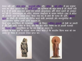 के वल यही नहीां, मध्य ्देश के खिुर हो मांददर और उडीस के सूयव मांददर में इस उवकृ ष्ट
कल क िीत ि गत रूप है। स ांची स्तूप की मूततवकल भी बहुत भव्य है िो तीसरी सदी
.पू. से ही इसके आस-प स बन ए गए िांगलों (ब लुस्रेड्स) और तोरण द्व रों को अलांकृ त
कर रही हैं। म मल्ल पुरम क मांददर; स रन थ सांग्रह लय के ल यन के पीटल (िह ां से भ रत
की सरक री मुहर क नमन तैय र ककय गय थ ) में मोयव की पवथर की मूततव, मह वम
बुद्ध के िीवन की घटन ओां को चचब्रत्रत करने व ली अमर वती और न गिुवनघोंड की
व स्तुसशल्पीय मूततवय ां इसके अन्य उद हरण हैं।
दहन्दु गुफ व स्तुसशल्प की पर क ष्ठ मुम्ब के तनकट एलीफें ट गुफ ओां मे देखी ि सकती
है और इसी ्क र एलोर के दहन्दु और िैन शैल मांददर ववशेष रूप से आठवीां शत ब्दी
क कै ल श मांददर व स्तुसशल्प क यह रूप देख ि सकत है।
इततह स के कल खांडों के समृद्ध स क्ष्य सांके त करते हैं कक भ रतीय सशल्प कल को एक
समय पूरे ववश्व में उच्चतम स्थ न ् प्त थ ।
 