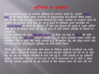 मूततवकल क इततह स
अन्य कल ओां के सम न ही भ रतीय मूततवकल भी अवयन्त ् चीन है। यद्यवप प ष ण
क ल में भी म नव अपने प ष ण उपकरणों को कु शलत पूववक क ट-छ ाँटकर ववशेष आक र
देत थ और पवथर के टुकडे से फलक तनक लते हेतु 'दब व' तकनीक य पटककर तोडने की
तकनीक क इस्तेम ल करने लग थ , परन्तु भ रत में मूततवकल अपने व स्तववक रूप
में हडप्प सभ्यत के दौर न ही अजस्तवव में आ । इस सभ्यत की खुद में अनेक मूततवय ाँ
् प्त हु हैं िो लगभग 4000 वषव पूवव ही भ रत में मूततव तनम वण तकनीक के ववक स क
द्योतक हैं।
भ रतीय मुततवकल की परांप ससांधु घ टी सभ्यत से फै ली। उस क ल में समट्टी की छोटी
मूततवय ाँ बन ग । मौयव क ल (तीसरी शत ब्दी .पू.) के मह न् गोल क र प ष ण स्तांभों और
उवकीर्णवत ससांहों ने दूसरी और पहली शत ब्दी .पू. में स्थ वपत दहांदू और बौद्ध ्सांगों व ली
पररपक्व भ रतीय आकृ ततमूलक मूततवकल क म गव ्शस्त ककय ।
शैसलयों और परांपर ओां की व्य पक श्रेणी भ रत के ववसभन्न भ गों में शत जब्दयों तक फली-
फू ली, लेककन नौवीां-दसवीां शत ब्दी तक आते-आते भ रतीय मूततवकल एक ऐसे रूप में पहुाँच
ग , िो अब तक म मूली पररवतवनों के स थ बनी हु है। 10वीां शत ब्दी से यह मूततवकल
मुख्यतः स्थ पवयीय अलांकरण के एक भ ग के रूप में तुलन वमक रूप से छोटी व औसत
श्रेणी की असांख्य आकृ ततयों को इस ्योिन के सलए बन कर ्योग की ि ने लगी थी।
 