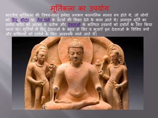 मूततवकल क उपयोग
भ रतीय मूततवकल की ववषय-वस्तु हमेश लगभग क ल्पतनक म नव रूप होते थे, िो लोगों
को दहांदू, बौद्ध य िैन धमव के सवयों की सशक्ष देने के क म आते थे। अन वृि मूततव क
्योग शरीर को आवम के ्तीक और देवत ओां के कजल्पत स्वरूपों को दश वने के सलए ककय
ि त थ । मूततवयों में दहांदू देवत ओां के बहुत से ससर व भुि एाँ इन देवत ओां के ववववध रूपों
और शजक्तयों को दश वने के सलए आवश्यक म ने ि ते थे।
 