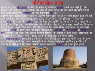 मौयवक लीन कल
हडप्प युग और मौयव क ल के बीच के अनेक पुर त जववक अवशेष हम रे प स नहीां हैं। ऐस
सांभवत: इस विय से हुआ, क्योंकक उस क ल में भवन पवथर के नहीां बनते थे। मौयव श सन
क ल हम रे स ांस्कृ ततक इततह स क एक महत्त्वपूणव युग है।
यद्यवप मौयों द्व र तनसमवत भवनों के अवशेष हम रे बीच नहीां हैं पर मौयव श सन क ल की क
ब तों क ज़िि ग्रीक इततह सक र मेग स्थनीि ने अपनी पुस्तक 'इजण्डक ' में ककय है।
इसमें मौयो की र िध नी प टसलपुत्रशहर के वैभव एवां उसकी सि के ब रे में भी उल्लेख ककय
गय है। प टसलपुत्र शहर दस मील लांब और दो मील चौड थ , िो म़िबूत लकडी की दीव रों से
तघर हुआ थ । उसमें 500 टॉवर और 64 दरव ़िे थे। उसके भीतर श ही महल थ िो अपने
आक र में र न के श ही महल की नकल पर बन थ । चांरगुप्त के पौत्र अशोक ने बौद्ध
धमव अपन य और कल तथ ् चीन सभ्यत सांस्कृ तत के ववक स के सलए बौद्ध समशनररयों की
गततववचधयों क ववस्त र ककय । 1400 सवी के आस-प स िब चीनी बौद्ध
य त्री फ नय न भ रत आय , तब उसने श ही महल को खडे हुए देख थ । श ही महल के स थ-
स थ दीव रों दरव िों तथ अन्य कल कृ ततयों को देखकर वह इतन ्भ ववत हुआ कक उसे
ववश्व स ही नहीां हुआ कक उनक तनम वण म नव कल क रों-चचत्रक रों के ह थों हुआ होग ।
 