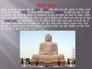 बौद्ध स्तूप
अशोक के श सन क ल के पहले भी भ रत में स्तूप िैसी ची़िें ज्ञ त थीां। मूलरूप से वैददक आयों
ने इांटों और स ध रण समट्टी से उनक तनम वण ककय थ । मौयवक ल के पहले इस तरह के स्तूपों
के उद हरण नहीां समलते हैं। अशोक के श सनक ल में बुद्ध के शरीर को ध्य न में रखकर स्मृतत
चचन्हों क तनम वण ककय गय और यही स्तूप पूि के स धन बने। बौद्ध कल और धमव में स्तूप
को भगव न बुद्ध के स्मृतत चचन्ह के रूप में स्वीक र ककय गय । स्तूप अांदर से कच्ची टों से
तथ ब हरी खोल पक्की टों से बन ये गये और कफर उनमें हल्क प्ल स्टर चढ़ य गय । स्तूप
को ऊपर से लकडी अथव पवथर की छतरी से सुसजज्ित ककय गय और ्दक्षक्षण के सलए च रों
ओर लकडी क म गव भी बन य गय ।
 