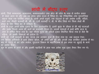 स ांची में बौद्ध स्तूप
स ांची, जिसे क क न य , क क न व , क क न ड बोट तथ बोट श्री पववत के न म से ् चीन समय
में ि न ि त थ और अब यह मध्य ्देश र ज्य में जस्थत है। यह ऐततह ससक तथ पुर त जववक
महवव व ल एक ध समवक स्थ न है। स ांची अपने स्तूपों, एक चट्ट न से बने अशोक स्तांभ, मांददरों,
मठों तथ तीसरी शत ब्दी बी. सी. से 12वीां शत ब्दी ए. बी. के बीच सलखे गए सशल लेखों की
सांपद के सलए ववश्व भर में ्ससद्ध है।
स ांची के स्तूप अपने ्वेश द्व र के सलए उल्लेखनीय है, इनमें बुद्ध के िीवन से ली ग घटन ओां
और उनके वपछले िन्म की ब तों क सि वटी चचत्रण है। ि तक कथ ओां में इन्हें बोचध सवव के
न म से वर्णवत ककय गय है। यह ां गौतम बुद्ध को सांके तों द्व र तनरुवपत ककय गय है िैसे कक
पदहय , िो उनकी सशक्ष ओां को दश वत है।
स ांची को 13वीां शत ब्दी के ब द 1818 तक लगभग भुल ही ददय गय थ , िब िनरल टेलर,
एक ब्रिदटश अचधक री ने इन्हें दोब र खोि , िो आधी दबी हु और अच्छी तरह सांरक्षक्षत अवस्थ में थ ।
ब द में 1912 में सर िॉन म शवल, पुर तवव ववभ ग के मह तनदेशक में इस स्थल पर खुद के क यव
क आदेश ददय ।
शूांग के समय में स ांची में और इसकी पह डडयों के आस प स अनेक मुख द्व र तैय र ककए गए थे।
 